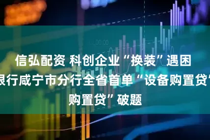 信弘配资 科创企业“换装”遇困 邮储银行咸宁市分行全省首单“设备购置贷”破题
