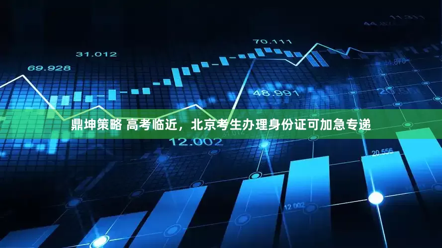 鼎坤策略 高考临近，北京考生办理身份证可加急专递