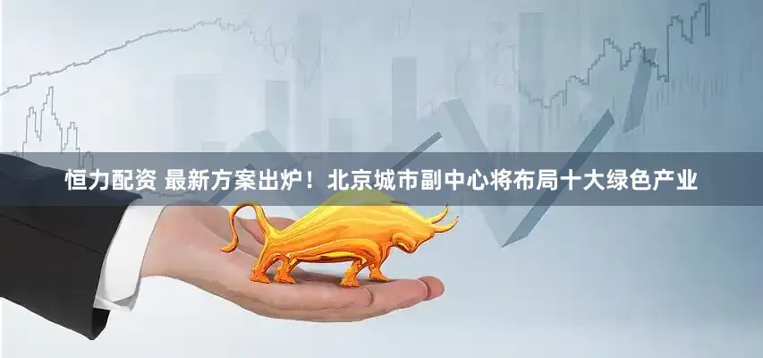 恒力配资 最新方案出炉！北京城市副中心将布局十大绿色产业