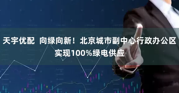 天宇优配  向绿向新！北京城市副中心行政办公区实现100%绿电供应