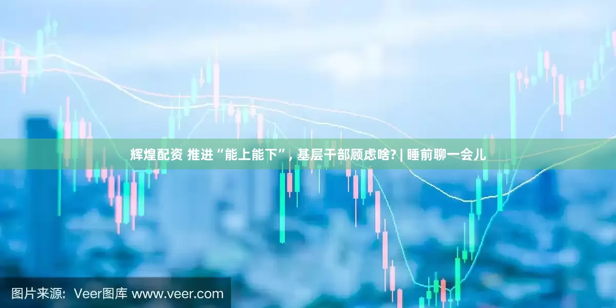 辉煌配资 推进“能上能下”, 基层干部顾虑啥? | 睡前聊一会儿