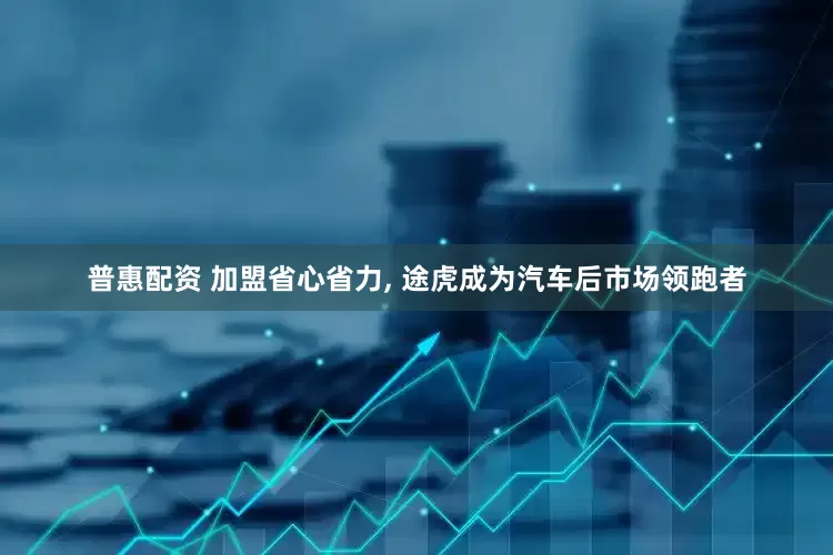 普惠配资 加盟省心省力, 途虎成为汽车后市场领跑者