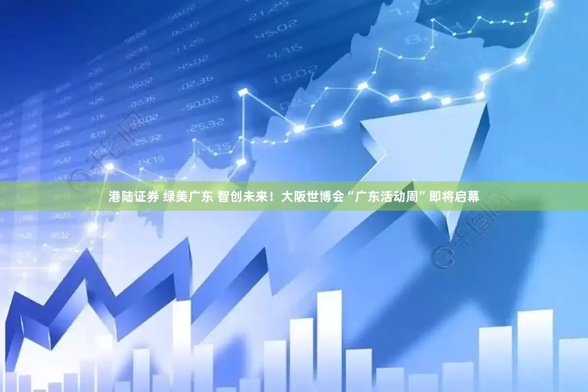 港陆证券 绿美广东 智创未来！大阪世博会“广东活动周”即将启幕