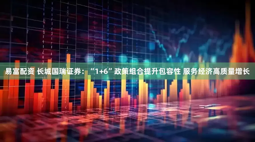 易富配资 长城国瑞证券：“1+6”政策组合提升包容性 服务经济高质量增长