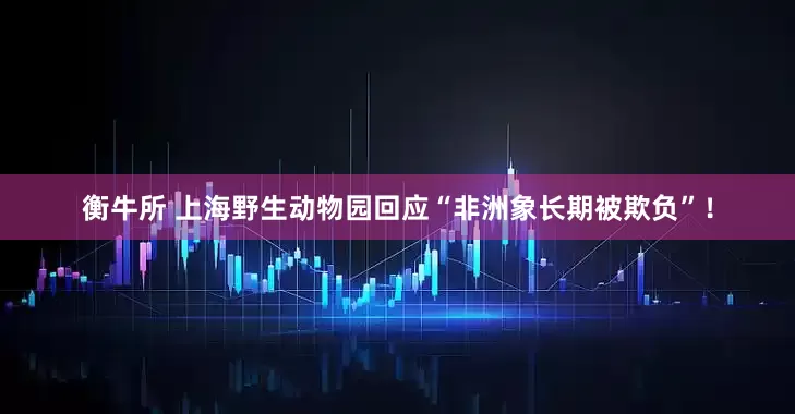 衡牛所 上海野生动物园回应“非洲象长期被欺负”！