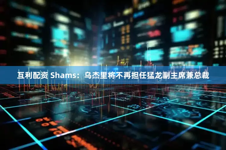 互利配资 Shams：乌杰里将不再担任猛龙副主席兼总裁
