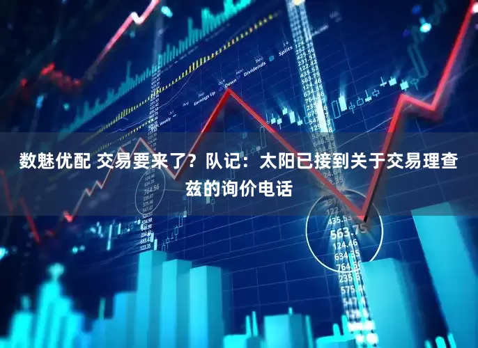 数魅优配 交易要来了？队记：太阳已接到关于交易理查兹的询价电话