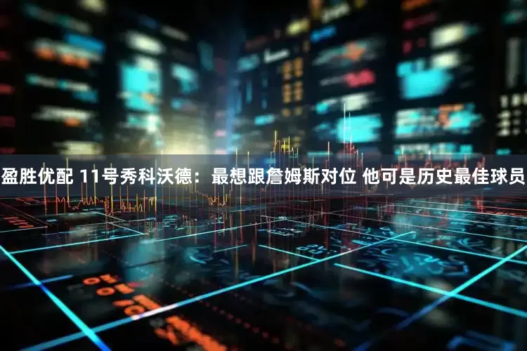 盈胜优配 11号秀科沃德：最想跟詹姆斯对位 他可是历史最佳球员