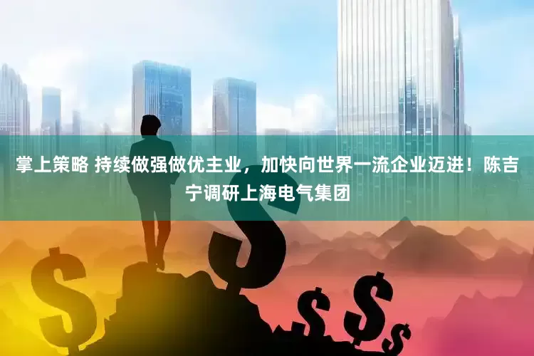 掌上策略 持续做强做优主业，加快向世界一流企业迈进！陈吉宁调研上海电气集团