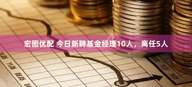 宏图优配 今日新聘基金经理10人，离任5人