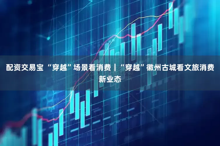 配资交易宝 “穿越”场景看消费｜“穿越”徽州古城看文旅消费新业态