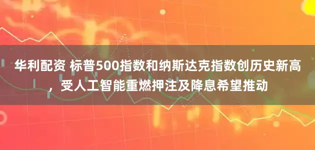 华利配资 标普500指数和纳斯达克指数创历史新高，受人工智能重燃押注及降息希望推动