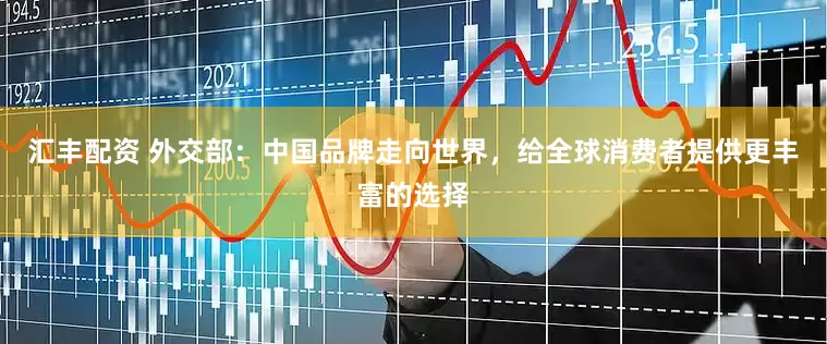 汇丰配资 外交部：中国品牌走向世界，给全球消费者提供更丰富的选择