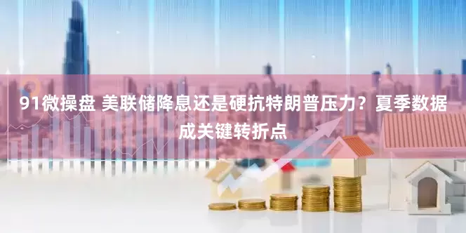 91微操盘 美联储降息还是硬抗特朗普压力？夏季数据成关键转折点
