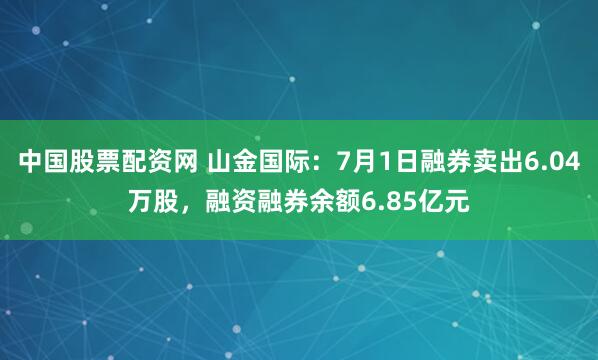 中国股票配资网 山金国际：7月1日融券卖出6.04万股，融资融券余额6.85亿元
