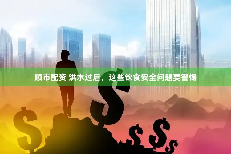 顺市配资 洪水过后，这些饮食安全问题要警惕