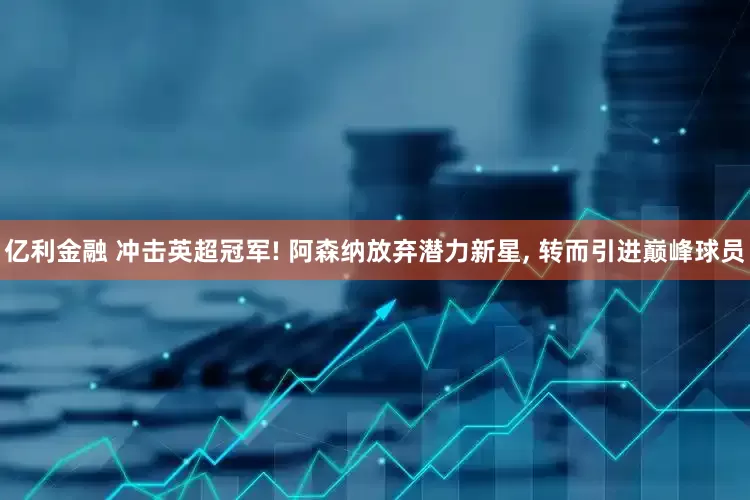 亿利金融 冲击英超冠军! 阿森纳放弃潜力新星, 转而引进巅峰球员