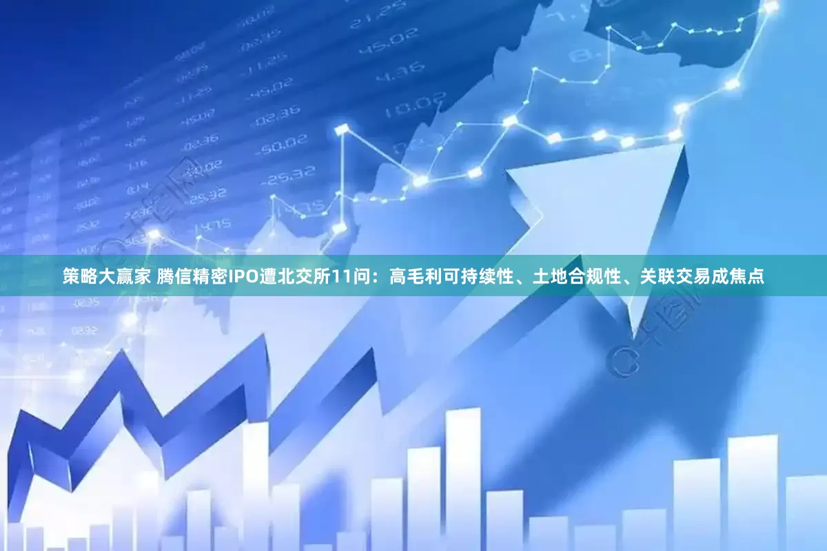 策略大赢家 腾信精密IPO遭北交所11问：高毛利可持续性、土地合规性、关联交易成焦点