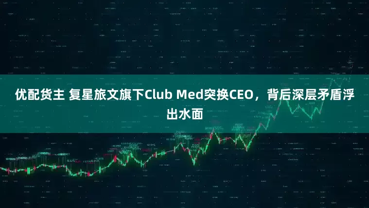 优配货主 复星旅文旗下Club Med突换CEO，背后深层矛盾浮出水面