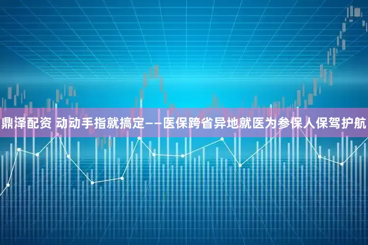 鼎泽配资 动动手指就搞定——医保跨省异地就医为参保人保驾护航