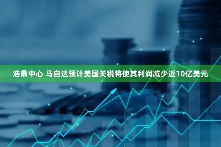 浩鼎中心 马自达预计美国关税将使其利润减少近10亿美元