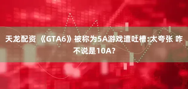 天龙配资 《GTA6》被称为5A游戏遭吐槽:太夸张 咋不说是10A？