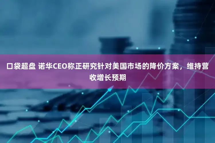 口袋超盘 诺华CEO称正研究针对美国市场的降价方案，维持营收增长预期