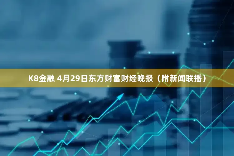 K8金融 4月29日东方财富财经晚报（附新闻联播）