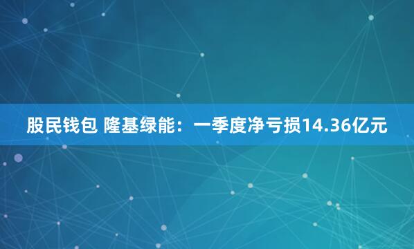 股民钱包 隆基绿能：一季度净亏损14.36亿元