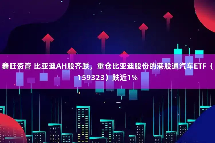 鑫旺资管 比亚迪AH股齐跌，重仓比亚迪股份的港股通汽车ETF（159323）跌近1%