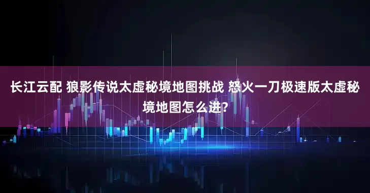 长江云配 狼影传说太虚秘境地图挑战 怒火一刀极速版太虚秘境地图怎么进?