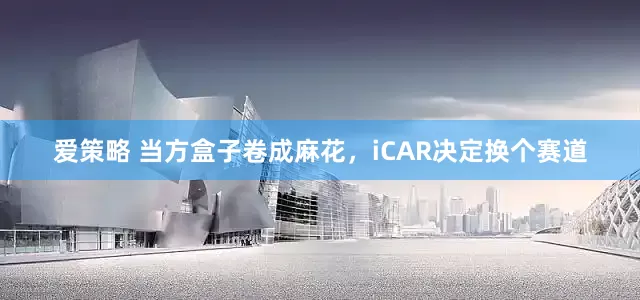 爱策略 当方盒子卷成麻花，iCAR决定换个赛道