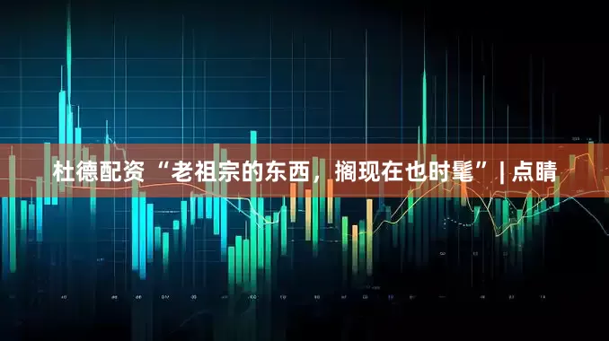 杜德配资 “老祖宗的东西，搁现在也时髦” | 点睛
