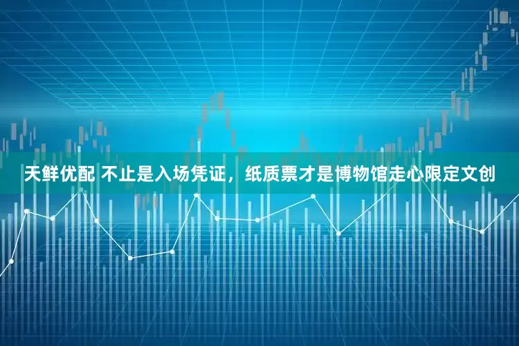 天鲜优配 不止是入场凭证，纸质票才是博物馆走心限定文创