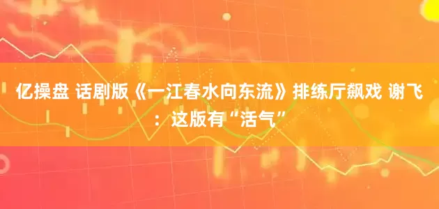 亿操盘 话剧版《一江春水向东流》排练厅飙戏 谢飞：这版有“活气”