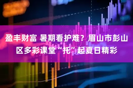 盈丰财富 暑期看护难？眉山市彭山区多彩课堂“托”起夏日精彩