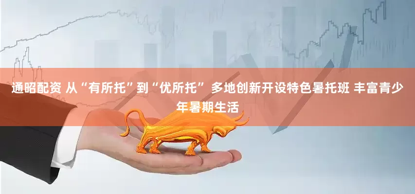 通昭配资 从“有所托”到“优所托” 多地创新开设特色暑托班 丰富青少年暑期生活